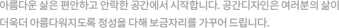 아름다운 삶은 편안하고 안락한 집에서 시작합니다. 샤이닝하우징은 여러분의 삶이 더욱더 아름다워지도록 정성을 다해 보금자리를 가꾸어 드립니다.